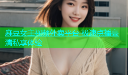 麻豆女主视频外卖平台 极速点播高清私享体验