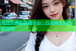 麻豆沈樵的直播平台：互动娱乐与社区分享