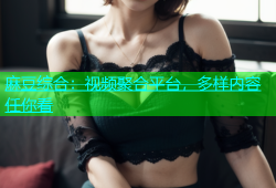 麻豆综合：视频聚合平台，多样内容任你看
