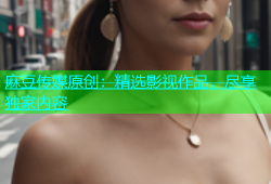 麻豆传媒原创：精选影视作品，尽享独家内容