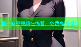 国产麻豆视频在线看，免费高清播放