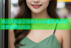 麻豆天美星空视频平台海量高清资源免费看精彩内容