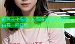 麻豆文化视频808高清体验平台精彩内容一网打尽
