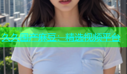 久久国产麻豆：精选视频平台