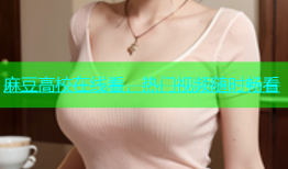 麻豆高校在线看，热门视频随时畅看