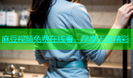 麻豆视频免费在线看，尽享无限精彩