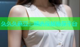 久久久麻豆：精选视频推荐平台