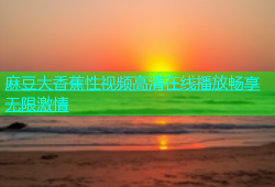 麻豆大香蕉性视频高清在线播放畅享无限激情
