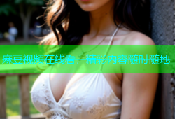 麻豆视频在线看，精彩内容随时随地