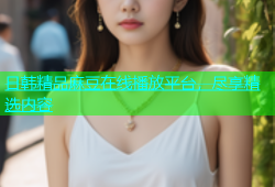 日韩精品麻豆在线播放平台，尽享精选内容