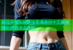 麻豆天美视频链接高清原创中文剧情精彩诱惑点击体验