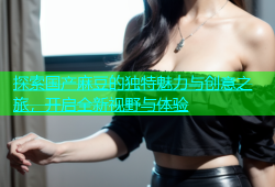探索国产麻豆的独特魅力与创意之旅，开启全新视野与体验