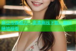 麻豆传媒磁力：高清离线下载，随时随地观看