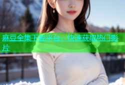 麻豆全集下载平台，快速获取热门影片