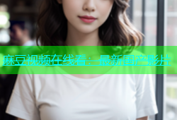 麻豆视频在线看：最新国产影片