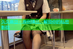 久久麻豆：原创精品，解锁你的私密影院