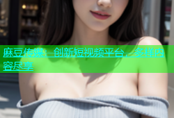 麻豆传媒：创新短视频平台，多样内容尽享