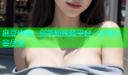 麻豆传媒：创新短视频平台，多样内容尽享