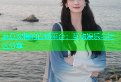 麻豆沈樵的直播平台：互动娱乐与社区分享