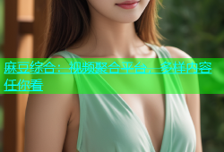 麻豆综合：视频聚合平台，多样内容任你看