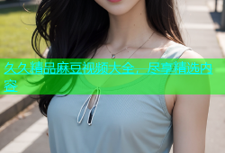 久久精品麻豆视频大全，尽享精选内容