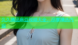 久久精品麻豆视频大全，尽享精选内容