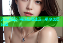 久久麻豆：精选视频社区，尽享优质内容