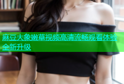 麻豆大象嫩草视频高清流畅观看体验全新升级