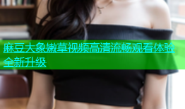 麻豆大象嫩草视频高清流畅观看体验全新升级