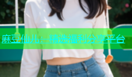 麻豆仙儿：精选福利分享平台