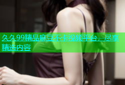 久久99精品麻豆不卡视频平台，尽享精选内容
