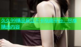久久99精品麻豆不卡视频平台，尽享精选内容