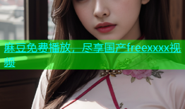 麻豆免费播放，尽享国产freexxxx视频