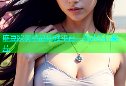 麻豆欧美精品视频平台，精选热门影片