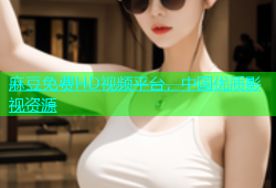 麻豆免费HD视频平台，中国优质影视资源