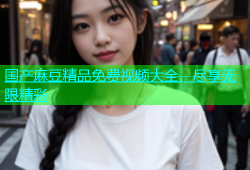 国产麻豆精品免费视频大全，尽享无限精彩