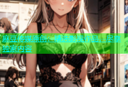 麻豆传媒原创：精选影视作品，尽享独家内容