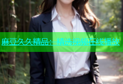 麻豆久久精品：精选视频在线播放