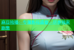 麻豆独播：专属影视盛宴，尽享独家剧集