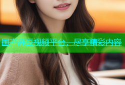 国产麻豆视频平台，尽享精彩内容