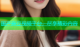 国产麻豆视频平台，尽享精彩内容