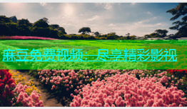 麻豆免费视频：尽享精彩影视