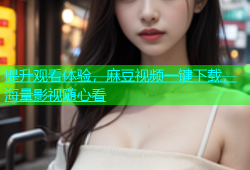 提升观看体验，麻豆视频一键下载，海量影视随心看