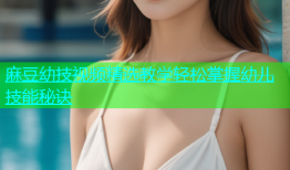 麻豆幼技视频精选教学轻松掌握幼儿技能秘诀