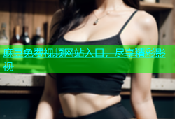 麻豆免费视频网站入口，尽享精彩影视