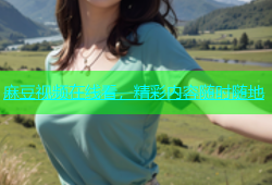 麻豆视频在线看，精彩内容随时随地