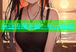 麻豆传媒下载：多元视频