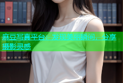 麻豆写真平台：发现美丽瞬间，分享摄影灵感