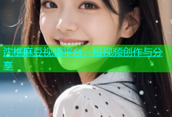 沈樵麻豆视频平台，短视频创作与分享