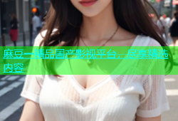 麻豆一精品国产影视平台，尽享精选内容
